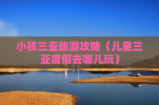 小孩三亚旅游攻略（儿童三亚度假去哪儿玩）