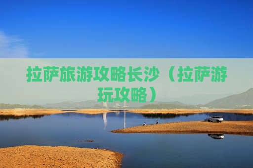 拉萨旅游攻略长沙（拉萨游玩攻略）