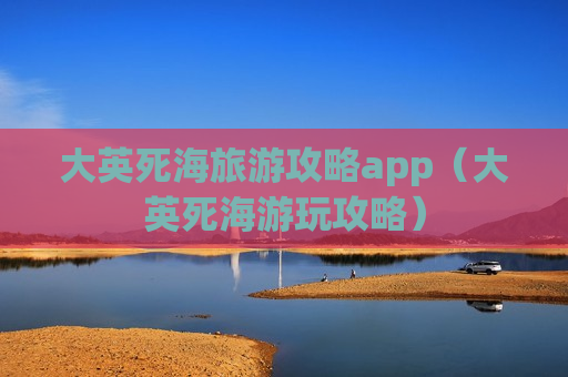 大英死海旅游攻略app（大英死海游玩攻略）