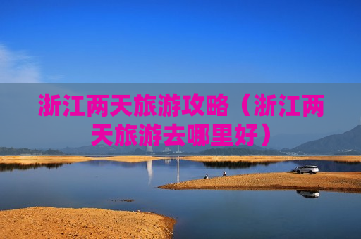 浙江两天旅游攻略（浙江两天旅游去哪里好）