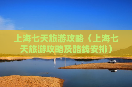 上海七天旅游攻略（上海七天旅游攻略及路线安排）