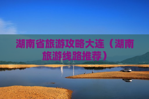 湖南省旅游攻略大连（湖南旅游线路推荐）