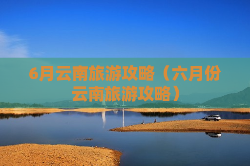 6月云南旅游攻略（六月份云南旅游攻略）