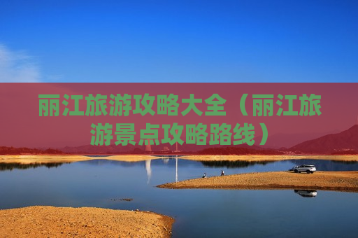 丽江旅游攻略大全（丽江旅游景点攻略路线）