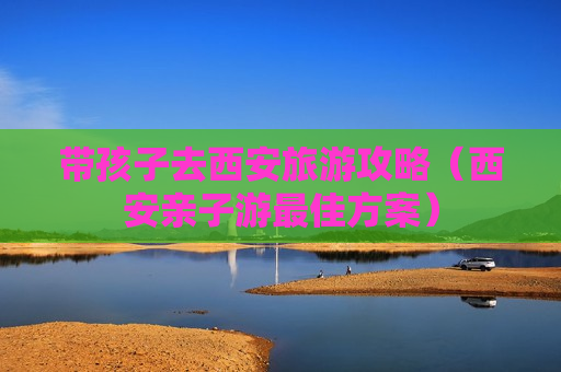 带孩子去西安旅游攻略（西安亲子游最佳方案）