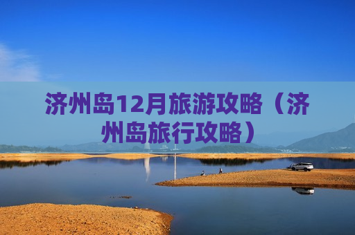 济州岛12月旅游攻略（济州岛旅行攻略）