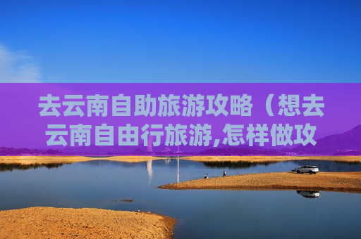 去云南自助旅游攻略（想去云南自由行旅游,怎样做攻略）