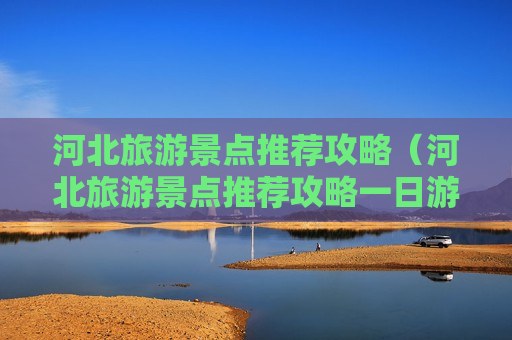 河北旅游景点推荐攻略（河北旅游景点推荐攻略一日游）