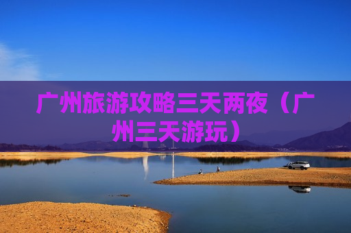 广州旅游攻略三天两夜（广州三天游玩）