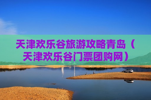 天津欢乐谷旅游攻略青岛（天津欢乐谷门票团购网）