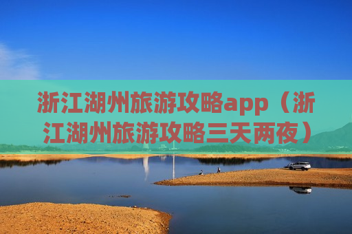 浙江湖州旅游攻略app（浙江湖州旅游攻略三天两夜）