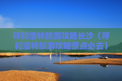 呼和浩特旅游攻略长沙（呼和浩特旅游攻略景点必去）