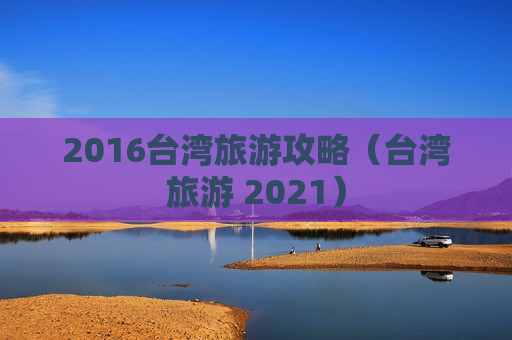 2016台湾旅游攻略（台湾旅游 2021）