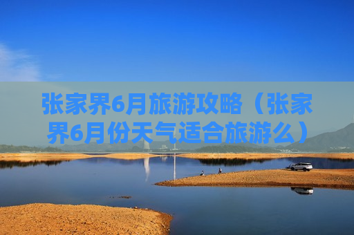 张家界6月旅游攻略（张家界6月份天气适合旅游么）