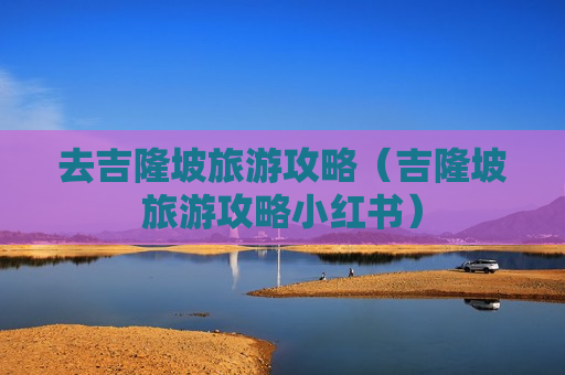 去吉隆坡旅游攻略（吉隆坡旅游攻略小红书）