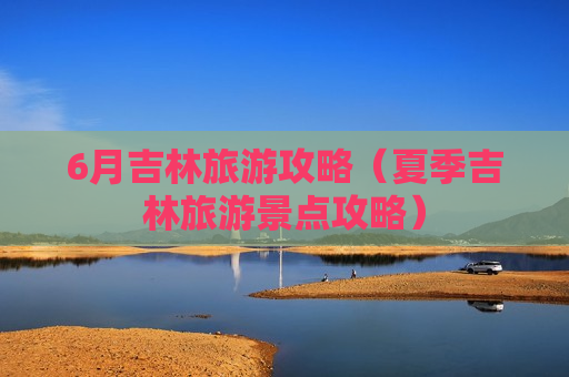 6月吉林旅游攻略（夏季吉林旅游景点攻略）