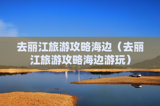 去丽江旅游攻略海边（去丽江旅游攻略海边游玩）