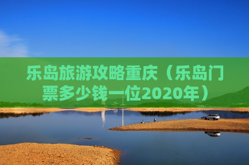 乐岛旅游攻略重庆（乐岛门票多少钱一位2020年）