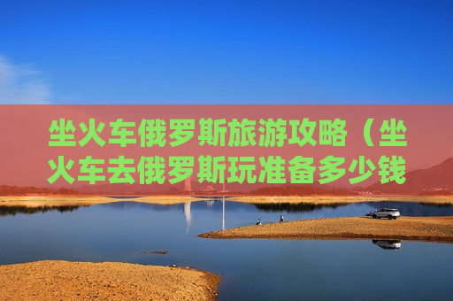 坐火车俄罗斯旅游攻略（坐火车去俄罗斯玩准备多少钱）