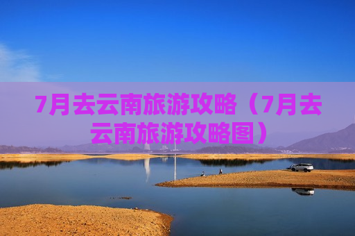 7月去云南旅游攻略（7月去云南旅游攻略图）