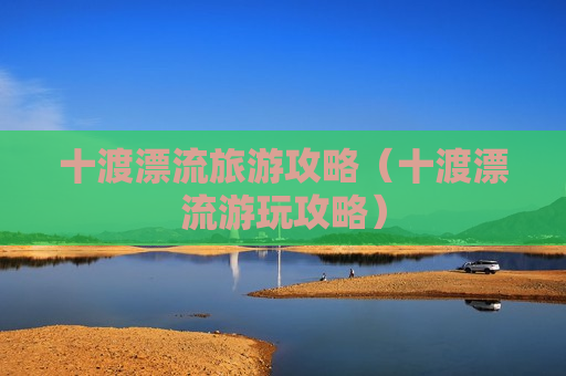 十渡漂流旅游攻略（十渡漂流游玩攻略）