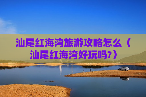 汕尾红海湾旅游攻略怎么（汕尾红海湾好玩吗?）