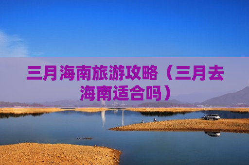 三月海南旅游攻略（三月去海南适合吗）