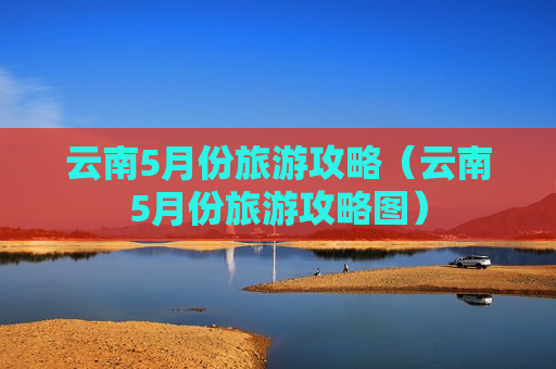 云南5月份旅游攻略（云南5月份旅游攻略图）