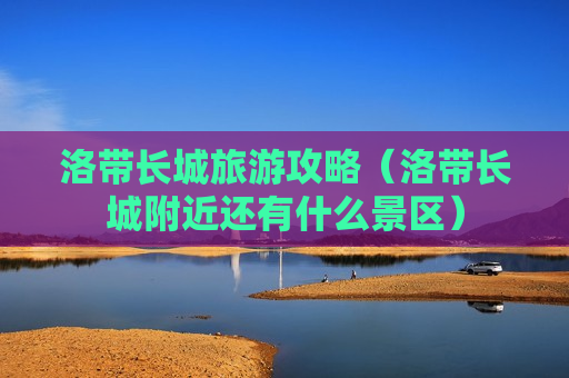 洛带长城旅游攻略（洛带长城附近还有什么景区）