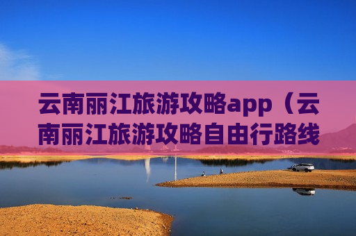 云南丽江旅游攻略app（云南丽江旅游攻略自由行路线推荐）