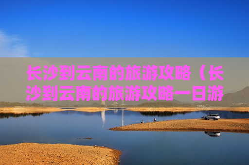 长沙到云南的旅游攻略（长沙到云南的旅游攻略一日游）