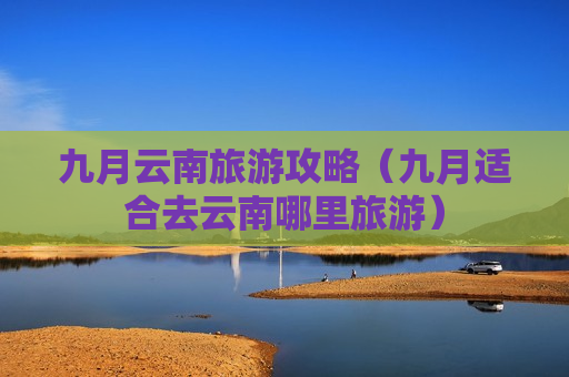 九月云南旅游攻略（九月适合去云南哪里旅游）