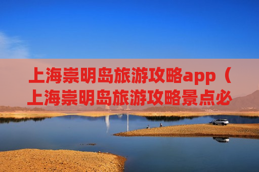 上海崇明岛旅游攻略app（上海崇明岛旅游攻略景点必去的地方）