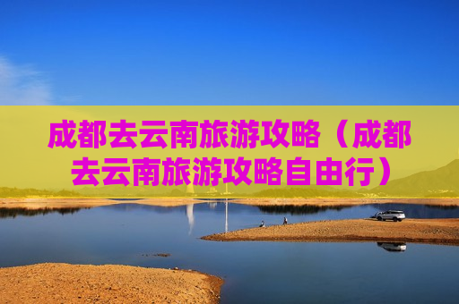 成都去云南旅游攻略（成都去云南旅游攻略自由行）