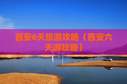 西安6天旅游攻略（西安六天游攻略）