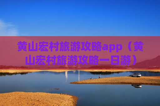 黄山宏村旅游攻略app（黄山宏村旅游攻略一日游）