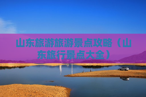 山东旅游旅游景点攻略（山东旅行景点大全）