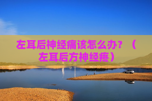 左耳后神经痛该怎么办？（左耳后方神经疼）