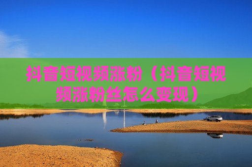 抖音短视频涨粉（抖音短视频涨粉丝怎么变现）