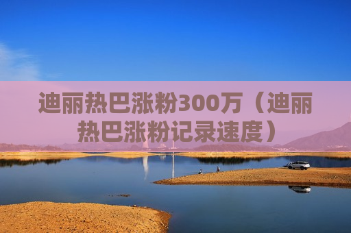 迪丽热巴涨粉300万（迪丽热巴涨粉记录速度）