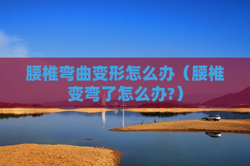 腰椎弯曲变形怎么办（腰椎变弯了怎么办?）