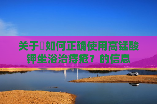 关于​如何正确使用高锰酸钾坐浴治痔疮？的信息