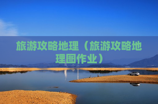 旅游攻略地理（旅游攻略地理图作业）