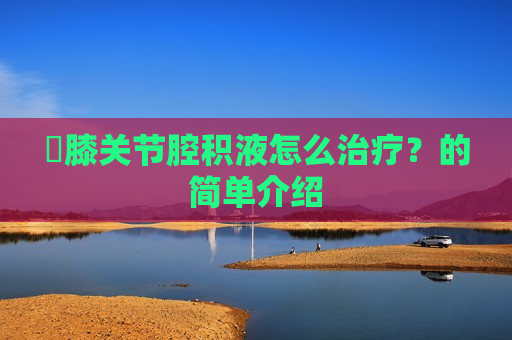 ​膝关节腔积液怎么治疗？的简单介绍