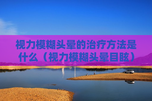 视力模糊头晕的治疗方法是什么（视力模糊头晕目眩）