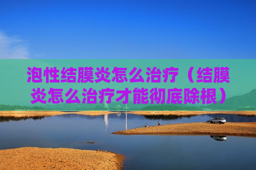 泡性结膜炎怎么治疗（结膜炎怎么治疗才能彻底除根）