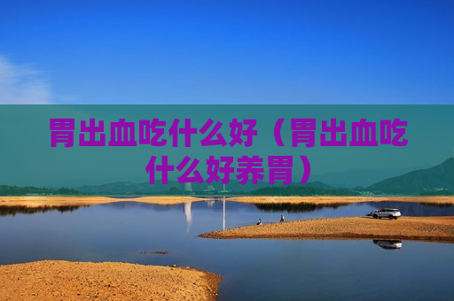 胃出血吃什么好（胃出血吃什么好养胃）