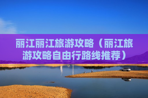 丽江丽江旅游攻略（丽江旅游攻略自由行路线推荐）