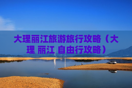 大理丽江旅游旅行攻略（大理 丽江 自由行攻略）