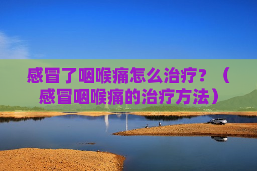 感冒了咽喉痛怎么治疗？（感冒咽喉痛的治疗方法）